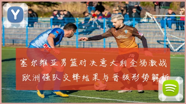 塞尔维亚男篮对决意大利全场激战 欧洲强队交锋结果与晋级形势解析