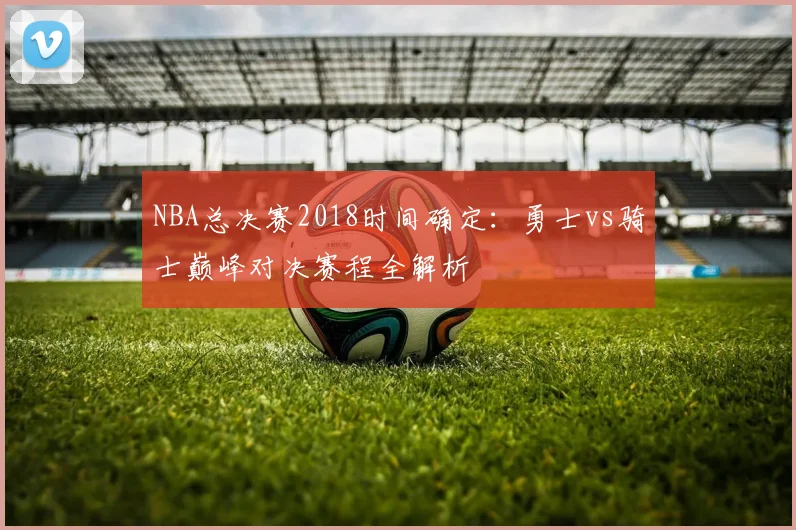 NBA总决赛2018时间确定：勇士vs骑士巅峰对决赛程全解析