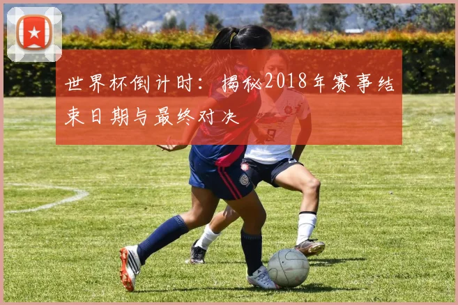 世界杯倒计时：揭秘2018年赛事结束日期与最终对决