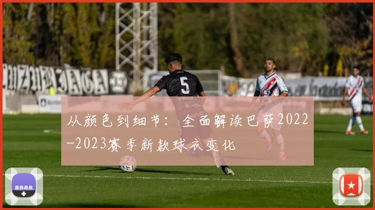 从颜色到细节：全面解读巴萨2022-2023赛季新款球衣变化