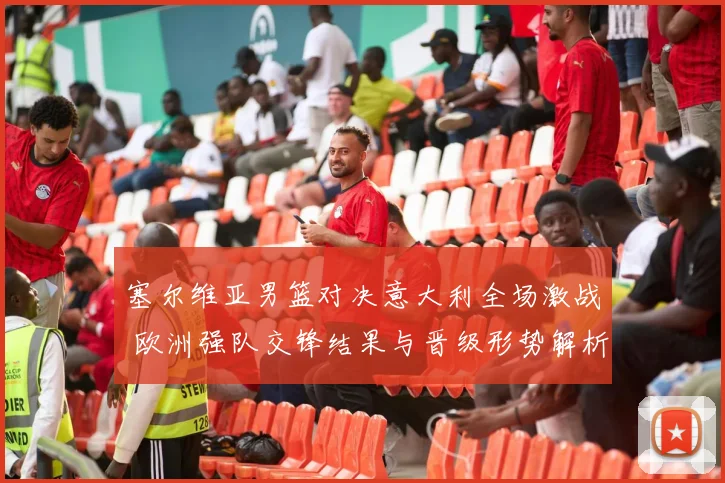 塞尔维亚男篮对决意大利全场激战 欧洲强队交锋结果与晋级形势解析