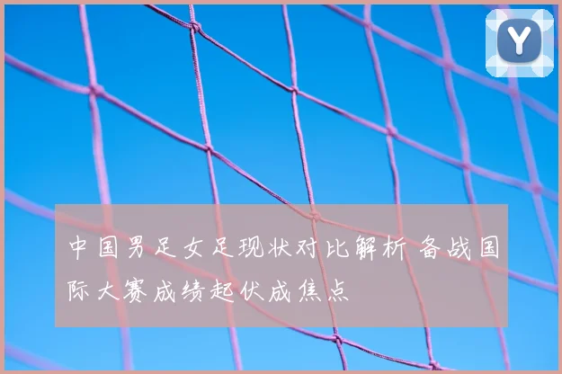 中国男足女足现状对比解析 备战国际大赛成绩起伏成焦点
