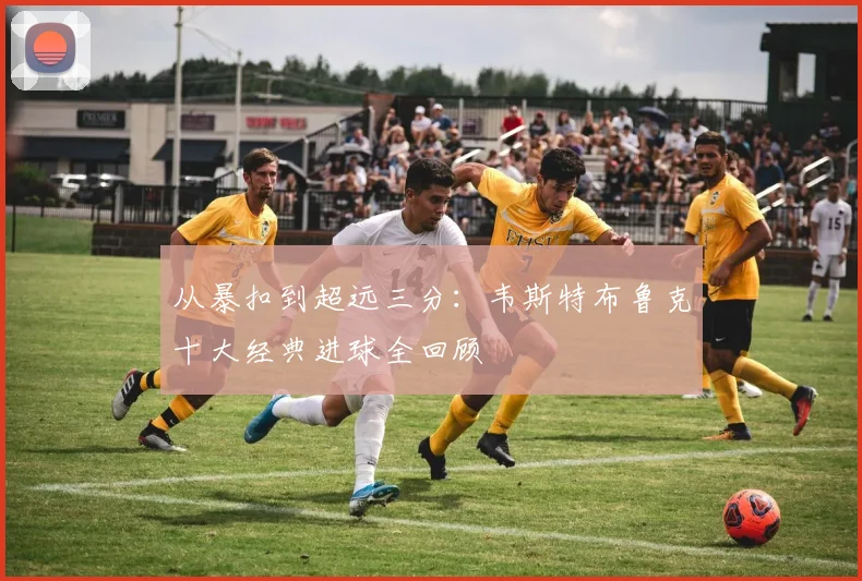 从暴扣到超远三分：韦斯特布鲁克十大经典进球全回顾
