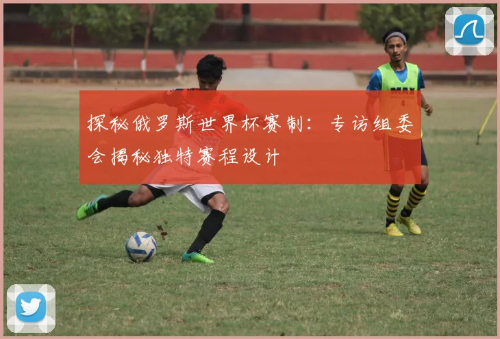探秘俄罗斯世界杯赛制：专访组委会揭秘独特赛程设计