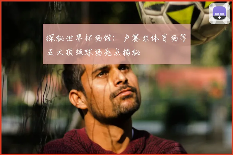 探秘世界杯场馆：卢赛尔体育场等五大顶级球场亮点揭秘