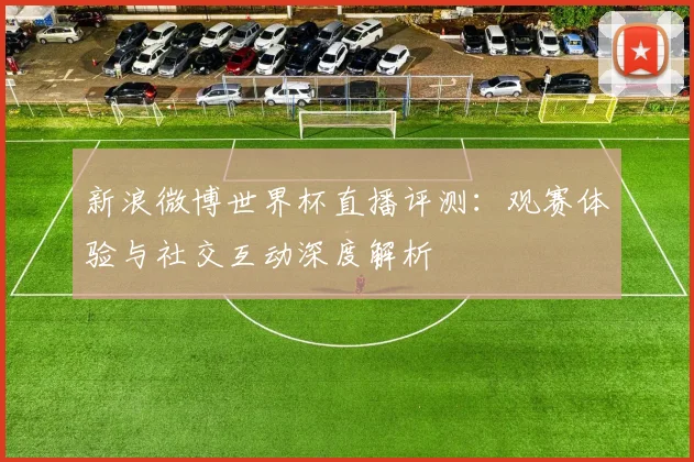 新浪微博世界杯直播评测：观赛体验与社交互动深度解析
