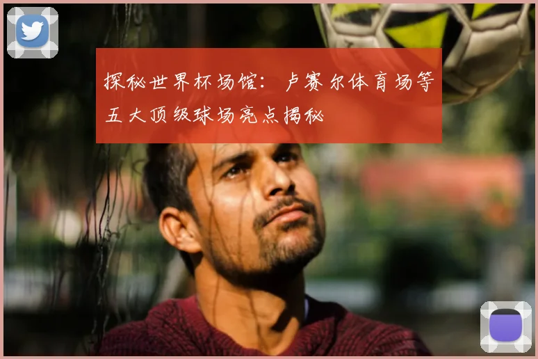 探秘世界杯场馆：卢赛尔体育场等五大顶级球场亮点揭秘