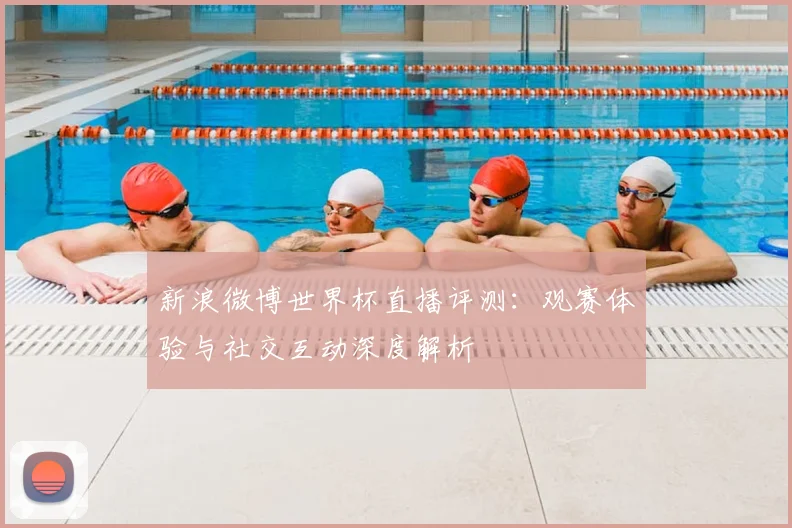 新浪微博世界杯直播评测：观赛体验与社交互动深度解析