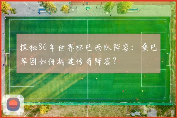 探秘86年世界杯巴西队阵容：桑巴军团如何构建传奇阵容？