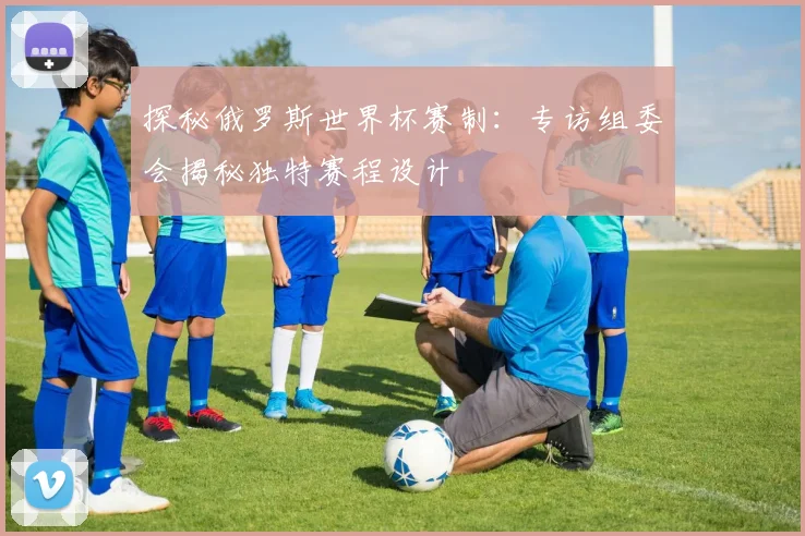 探秘俄罗斯世界杯赛制：专访组委会揭秘独特赛程设计