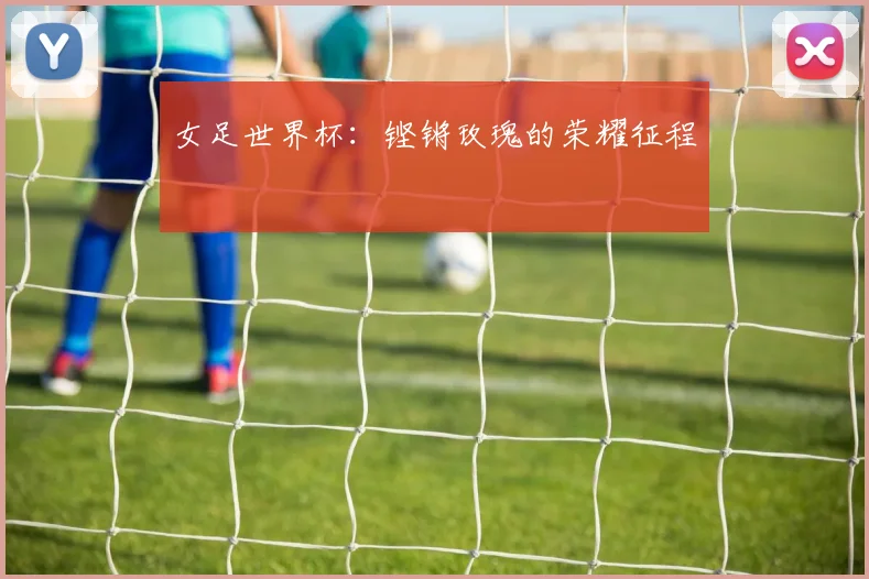 女足世界杯：铿锵玫瑰的荣耀征程