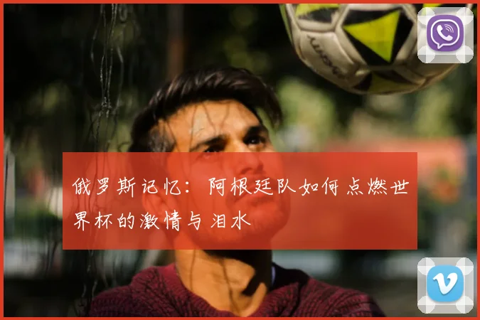 俄罗斯记忆：阿根廷队如何点燃世界杯的激情与泪水
