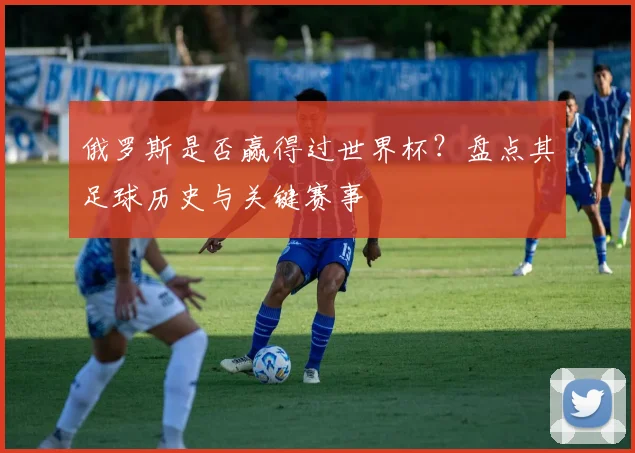 俄罗斯是否赢得过世界杯？盘点其足球历史与关键赛事