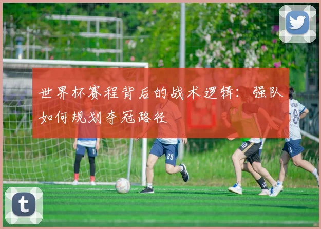 世界杯赛程背后的战术逻辑：强队如何规划夺冠路径