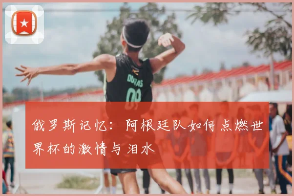 俄罗斯记忆：阿根廷队如何点燃世界杯的激情与泪水